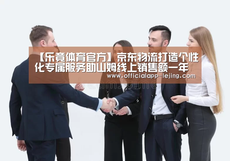 【乐竟体育官方】京东物流打造个性化专属服务助山姆线上销售额一年增长300%(图1) 乐竟app